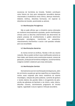 147 
excessivas de hormônios da tireoide. Também contribuem 
como fatores de risco para osteoporose secundária doenças 
relacionadas à insufi ciência renal crônica, doenças intestinais, 
diabetes mellitus, distúrbios hormonais, em especial os 
distúrbios da tireoide, paratireoide ou adrenal. 
6.4 Manifestações Psicogênicas 
Não se pode afi rmar que o climatério exerça alterações 
em mulheres emocionalmente ajustadas, porém manifestações 
clínicas como as descritas anteriormente são decorrentes do 
próprio processo de envelhecimento e podem determinar 
alterações psicológicas, interferindo na autoestima, 
relacionamento interfamiliar e social e até questões voltadas 
para sua sexualidade. 
6.5 Manifestações Mamárias 
As mamas tornam-se atrófi cas, fl ácidas e têm seu volume 
reduzido. Não se podem atribuir essas modifi cações somente ao 
fator idade, pois fatores como constituição corporal, número de 
gestações, produção de hormônios endógenos, uso de hormônios 
exógenos também colaboram para essas alterações. 
6.6 Manifestações Genitais 
Normalmente ocorrem manifestações de dispareunia, além 
de corrimento causado por germes específi cos ou inespecífi cos, 
muitas vezes originado pela baixa resistência do sistema 
imunológico, redução dos pelos pubianos, aumento de gordura 
e tecido elástico dos grandes lábios e enrugamento da pele, 
atrofi a das glândulas de Bartholin e do clitóris, ardor, disúria, 
distrofi as vulvares, estreitamento progressivo do introito 
vaginal, rugosidade e secura vaginal e infecção secundária. 
 