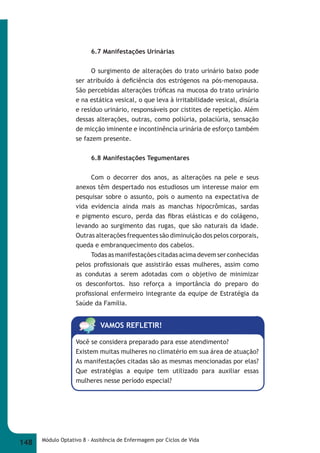 6.7 Manifestações Urinárias 
O surgimento de alterações do trato urinário baixo pode 
ser atribuído à defi ciência dos estrógenos na pós-menopausa. 
São percebidas alterações trófi cas na mucosa do trato urinário 
e na estática vesical, o que leva à irritabilidade vesical, disúria 
e resíduo urinário, responsáveis por cistites de repetição. Além 
dessas alterações, outras, como poliúria, polaciúria, sensação 
de micção iminente e incontinência urinária de esforço também 
se fazem presente. 
6.8 Manifestações Tegumentares 
Com o decorrer dos anos, as alterações na pele e seus 
anexos têm despertado nos estudiosos um interesse maior em 
pesquisar sobre o assunto, pois o aumento na expectativa de 
vida evidencia ainda mais as manchas hipocrômicas, sardas 
e pigmento escuro, perda das fi bras elásticas e do colágeno, 
levando ao surgimento das rugas, que são naturais da idade. 
Outras alterações frequentes são diminuição dos pelos corporais, 
queda e embranquecimento dos cabelos. 
Todas as manifestações citadas acima devem ser conhecidas 
pelos profi ssionais que assistirão essas mulheres, assim como 
as condutas a serem adotadas com o objetivo de minimizar 
os desconfortos. Isso reforça a importância do preparo do 
profi ssional enfermeiro integrante da equipe de Estratégia da 
Saúde da Família. 
VAMOS REFLETIR! 
Você se considera preparado para esse atendimento? 
Existem muitas mulheres no climatério em sua área de atuação? 
As manifestações citadas são as mesmas mencionadas por elas? 
Que estratégias a equipe tem utilizado para auxiliar essas 
mulheres nesse período especial? 
148 Módulo Optativo 8 - Assitência de Enfermagem por Ciclos de Vida 
 