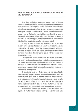 149 
Seção 7 - QUALIDADE DE VIDA E SEXUALIDADE NO FINAL DA 
VIDA REPRODUTIVA 
Desordens psíquicas podem se tornar mais evidentes 
durante a fase do climatério, mas ainda não se conhece totalmente 
de que maneira a menopausa exerce infl uência em alterações 
psicológicas preexistentes. Sabe-se que, frequentemente, essas 
alterações atingem o campo sexual. Grande número de mulheres 
procura os profi ssionais especialistas em climatério com a 
queixa de desinteresse sexual. Essa nova etapa da vida leva a 
mulher a se sentir insegura, comprometendo o relacionamento 
interfamiliar, adaptação sexual e integração social. 
A perda da libido é provocada pela insufi ciência ovariana 
antes mesmo que os sintomas considerados mais clássicos sejam 
percebidos. Há, porém, um grupo de mulheres que refere ter 
aumento do desejo sexual que alguns estudiosos associam a um 
aumento na síntese de andrógenos pelos ovários, sendo esse 
evento temporário. 
Na realidade ocorre diminuição dos níveis hormonais, 
que altera a circulação sanguínea vaginal e, simultaneamente 
há redução na quantidade e qualidade das secreções vaginais e 
elevação do pH. Essas alterações interferem no interesse sexual, 
assim como na quantidade de relações sexuais, frequência e 
intensidade dos orgasmos. 
O estrógeno exerce efeito benéfi co na sexualidade 
feminina. A partir dos resultados obtidos pela queda em seu nível 
e dos estudos apontarem os efeitos benéfi cos proporcionados 
pelo estrógeno sintético, alguns estudiosos optam pela terapia 
de reposição hormonal (TRH) como medida na melhoria e 
manutenção da qualidade de vida dessas mulheres. A resposta 
ao tratamento tem confi rmado mudança de comportamento. 
O enfermeiro deverá ser sensível o sufi ciente para dar 
suporte à mulher nessa fase de transição, esclarecendo suas 
 