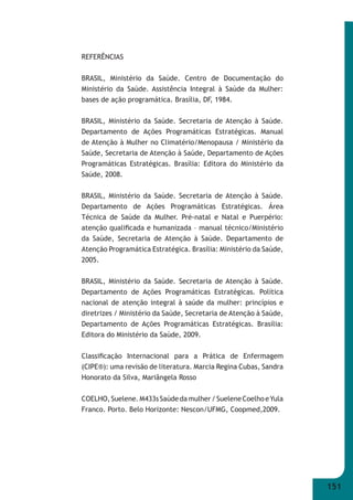 151 
REFERÊNCIAS 
BRASIL, Ministério da Saúde. Centro de Documentação do 
Ministério da Saúde. Assistência Integral à Saúde da Mulher: 
bases de ação programática. Brasília, DF, 1984. 
BRASIL, Ministério da Saúde. Secretaria de Atenção à Saúde. 
Departamento de Ações Programáticas Estratégicas. Manual 
de Atenção à Mulher no Climatério/Menopausa / Ministério da 
Saúde, Secretaria de Atenção à Saúde, Departamento de Ações 
Programáticas Estratégicas. Brasília: Editora do Ministério da 
Saúde, 2008. 
BRASIL, Ministério da Saúde. Secretaria de Atenção à Saúde. 
Departamento de Ações Programáticas Estratégicas. Área 
Técnica de Saúde da Mulher. Pré-natal e Natal e Puerpério: 
atenção qualifi cada e humanizada – manual técnico/Ministério 
da Saúde, Secretaria de Atenção à Saúde. Departamento de 
Atenção Programática Estratégica. Brasília: Ministério da Saúde, 
2005. 
BRASIL, Ministério da Saúde. Secretaria de Atenção à Saúde. 
Departamento de Ações Programáticas Estratégicas. Política 
nacional de atenção integral à saúde da mulher: princípios e 
diretrizes / Ministério da Saúde, Secretaria de Atenção à Saúde, 
Departamento de Ações Programáticas Estratégicas. Brasília: 
Editora do Ministério da Saúde, 2009. 
Classifi cação Internacional para a Prática de Enfermagem 
(CIPE®): uma revisão de literatura. Marcia Regina Cubas, Sandra 
Honorato da Silva, Mariângela Rosso 
COELHO, Suelene. M433s Saúde da mulher / Suelene Coelho e Yula 
Franco. Porto. Belo Horizonte: Nescon/UFMG, Coopmed,2009. 
 