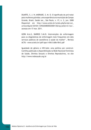 DUARTE, S. J. H; ANDRADE, S. M. O. O signifi cado do pré-natal 
para mulheres grávidas: uma experiência no município de Campo 
Grande, Brasil. Saúde soc., São Paulo, v. 17, n. 2, jun. 2008 
Disponível em http://www.scielo.br/scielo.php?script=sci_ 
arttext&pid=S0104-12902008000200013&lng=pt&nrm=iso>. 
acessos em 17 mar. 2011. 
GERK M.A.S, BARROS S.M.O. Intervenções de enfermagem 
para os diagnósticos de enfermagem mais frequentes em dois 
serviços públicos de assistência à saúde da mulher* , Revista 
ACTA - www.scielo.br/pdf/ape/v18n3/a06v18n3.pdf 
Igualdade de gênero e HIV/aids: uma política por construir. 
Cartilha publicada e disponibilizada na Rede Nacional Feminista 
de Saúde, Direitos Sexuais e Direitos Reprodutivos, no site 
http://www.redesaude.org.br 
152 Módulo Optativo 8 - Assitência de Enfermagem por Ciclos de Vida 
 