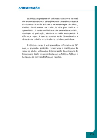 155 
APRESENTAÇÃO 
Este módulo apresenta um conteúdo atualizado e baseado 
em evidências científi cas para oportunizar uma refl exão acerca 
da sistematização da assistência de enfermagem ao adulto, 
dividida didaticamente em ciclos de vida para facilitar o 
aprendizado. Já existe familiaridade com o conteúdo abordado, 
visto que, na graduação, passamos por todos esses pontos. A 
diferença, agora, é que os assuntos estão dimensionados a 
situações de trabalho encontradas no cotidiano profi ssional. 
O objetivo, então, é instrumentalizar enfermeiros da ESF 
para a promoção, proteção, recuperação e reabilitação da 
saúde do adulto, utilizando a Sistematização da Assistência de 
Enfermagem (SAE), em consonância com as Políticas Públicas e 
Legislação do Exercício Profi ssional vigentes. 
 