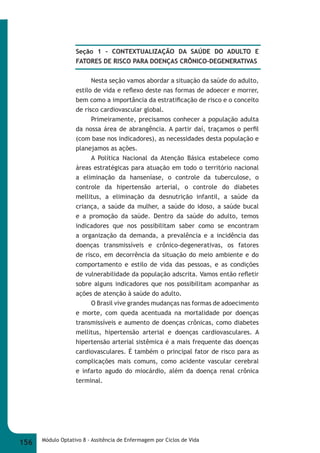 Seção 1 – CONTEXTUALIZAÇÃO DA SAÚDE DO ADULTO E 
FATORES DE RISCO PARA DOENÇAS CRÕNICO-DEGENERATIVAS 
Nesta seção vamos abordar a situação da saúde do adulto, 
estilo de vida e refl exo deste nas formas de adoecer e morrer, 
bem como a importância da estratifi cação de risco e o conceito 
de risco cardiovascular global. 
Primeiramente, precisamos conhecer a população adulta 
da nossa área de abrangência. A partir daí, traçamos o perfi l 
(com base nos indicadores), as necessidades desta população e 
planejamos as ações. 
A Política Nacional da Atenção Básica estabelece como 
áreas estratégicas para atuação em todo o território nacional 
a eliminação da hanseníase, o controle da tuberculose, o 
controle da hipertensão arterial, o controle do diabetes 
mellitus, a eliminação da desnutrição infantil, a saúde da 
criança, a saúde da mulher, a saúde do idoso, a saúde bucal 
e a promoção da saúde. Dentro da saúde do adulto, temos 
indicadores que nos possibilitam saber como se encontram 
a organização da demanda, a prevalência e a incidência das 
doenças transmissíveis e crônico-degenerativas, os fatores 
de risco, em decorrência da situação do meio ambiente e do 
comportamento e estilo de vida das pessoas, e as condições 
de vulnerabilidade da população adscrita. Vamos então refl etir 
sobre alguns indicadores que nos possibilitam acompanhar as 
ações de atenção à saúde do adulto. 
O Brasil vive grandes mudanças nas formas de adoecimento 
e morte, com queda acentuada na mortalidade por doenças 
transmissíveis e aumento de doenças crônicas, como diabetes 
mellitus, hipertensão arterial e doenças cardiovasculares. A 
hipertensão arterial sistêmica é a mais frequente das doenças 
cardiovasculares. É também o principal fator de risco para as 
complicações mais comuns, como acidente vascular cerebral 
e infarto agudo do miocárdio, além da doença renal crônica 
terminal. 
156 Módulo Optativo 8 - Assitência de Enfermagem por Ciclos de Vida 
 