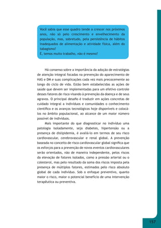 157 
Você sabia que esse quadro tende a crescer nos próximos 
anos, não só pelo crescimento e envelhecimento da 
população, mas, sobretudo, pela persistência de hábitos 
inadequados de alimentação e atividade física, além do 
tabagismo? 
É, temos muito trabalho, não é mesmo? 
Há consenso sobre a importância da adoção de estratégias 
de atenção integral focadas na prevenção do aparecimento de 
HAS e DM e suas complicações cada vez mais precocemente ao 
longo do ciclo de vida. Estão bem estabelecidas as ações de 
saúde que devem ser implementadas para um efetivo controle 
desses fatores de risco visando à prevenção da doença e de seus 
agravos. O principal desafi o é traduzir em ações concretas de 
cuidado integral a indivíduos e comunidades o conhecimento 
científi co e os avanços tecnológicos hoje disponíveis e colocá- 
los no âmbito populacional, ao alcance de um maior número 
possível de indivíduos. 
Mais importante do que diagnosticar no indivíduo uma 
patologia isoladamente, seja diabetes, hipertensão ou a 
presença de dislipidemia, é avaliá-lo em termos de seu risco 
cardiovascular, cerebrovascular e renal global. A prevenção 
baseada no conceito de risco cardiovascular global signifi ca que 
os esforços para a prevenção de novos eventos cardiovasculares 
serão orientados, não de maneira independente, pelos riscos 
da elevação de fatores isolados, como a pressão arterial ou o 
colesterol, mas pelo resultado da soma dos riscos imposta pela 
presença de múltiplos fatores, estimados pelo risco absoluto 
global de cada indivíduo. Sob o enfoque preventivo, quanto 
maior o risco, maior o potencial benefício de uma intervenção 
terapêutica ou preventiva. 
 