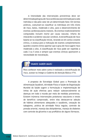 A intensidade das intervenções preventivas deve ser 
determinada pelo grau de risco cardiovascular estimado para cada 
indivíduo e não pelo valor de um determinado fator. Em termos 
práticos, costumam-se classifi car os indivíduos em três níveis 
de risco, baixo, moderado e alto, para o desenvolvimento de 
eventos cardiovasculares maiores. Os eventos tradicionalmente 
computados incluem morte por causa vascular, infarto do 
miocárdio e acidente vascular cerebral. A estratifi cação de risco 
baseia-se na classifi cação inicial, levando-se em conta o exame 
clínico, e avança para a indicação de exames complementares 
quando o exame clínico apontar que o grau de risco sugere risco 
moderado a alto. A classifi cação de risco pode ser repetida a 
cada 3 ou 5 anos e sempre que eventos clínicos apontarem a 
necessidade de reavaliação. 
VAMOS SABER MAIS! 
Para conhecer mais sobre como é realizada a estratifi cação de 
risco, acesse na íntegra o Caderno de Atenção Básica nº14. 
A proposta de Estratégia Global para a Promoção da 
Alimentação Saudável, Atividade Física e Saúde da Organização 
Mundial da Saúde sugere a formulação e implementação de 
linhas de ação efetivas para reduzir substancialmente as 
doenças em todo o mundo por meio de medidas preventivas. 
Existem inúmeras intervenções protetoras vasculares e renais 
de benefício comprovado, entre elas destacam-se adoção 
de hábitos alimentares adequados e saudáveis, cessação do 
tabagismo, prática de atividade física regular, controle da 
pressão arterial, manejo das dislipidemias, manejo do diabetes 
com controle da glicemia e uso profi lático de alguns fármacos. 
158 Módulo Optativo 8 - Assitência de Enfermagem por Ciclos de Vida 
 