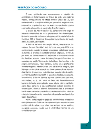 15 
PREFÁCIO DO MÓDULO 
É com satisfação que apresentamos o módulo de 
Assistência de Enfermagem por Ciclos de Vida, um material 
inédito, principalmente no estado de Mato Grosso do Sul, que 
contemplará as principais atribuições privativas do profi ssional 
enfermeiro, resgatando o seu real papel e competências quanto 
à consulta, diagnóstico e prescrição de enfermagem. 
O estado do Mato Grosso do Sul conta com uma força de 
trabalho constituída de 1.414 profi ssionais de enfermagem, 
dentre os quais 480 enfermeiros integram a Estratégia Saúde da 
Família e 102, a Estratégia de Agentes Comunitários de Saúde 
(CNES/DATASUS/abril/2011). 
A Política Nacional de Atenção Básica, estabelecida por 
meio da Portaria GM/MS nº 648, de 28 de março de 2006, traz 
como uma das características do processo de trabalho da Saúde 
da Família a prática do cuidado familiar ampliado, efetivada 
por meio do conhecimento da estrutura e da funcionalidade 
das famílias, visando propor intervenções que infl uenciem os 
processos de saúde/doença dos indivíduos, das famílias e da 
própria comunidade. Nesse sentido, atribui-se ao profi ssional 
de enfermagem a realização de uma assistência integral, que 
abrange a promoção e proteção da saúde, prevenção de agravos, 
diagnóstico, tratamento, reabilitação e manutenção da saúde, 
aos indivíduos e famílias na USF, e, quando indicado ou necessário, 
no domicílio e/ou nos demais espaços comunitários (escolas, 
associações, etc.), em todas as fases do desenvolvimento 
humano: infância, adolescência, idade adulta e terceira idade. 
Além disso, compete a esse profi ssional realizar consulta de 
enfermagem, solicitar exames complementares e prescrever 
medicações conforme protocolos ou outras normativas técnicas 
estabelecidas pelo gestor municipal, observadas as disposições 
legais da profi ssão. 
Assim, a efetivação do papel do enfermeiro se estabelece 
como primordial e único para a implementação do novo modelo 
assistencial de saúde, cujo olhar está voltado para a saúde e 
não para a doença, e cujo foco é o indivíduo inserido em um 
contexto familiar. 
 