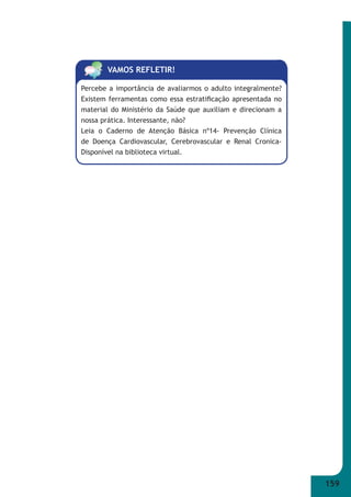 159 
VAMOS REFLETIR! 
Percebe a importância de avaliarmos o adulto integralmente? 
Existem ferramentas como essa estratifi cação apresentada no 
material do Ministério da Saúde que auxiliam e direcionam a 
nossa prática. Interessante, não? 
Leia o Caderno de Atenção Básica nº14- Prevenção Clínica 
de Doença Cardiovascular, Cerebrovascular e Renal Cronica- 
Disponível na biblioteca virtual. 
 