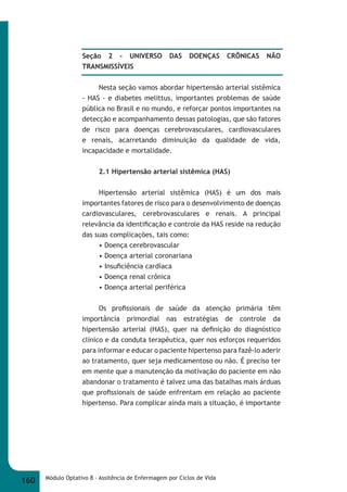 Seção 2 - UNIVERSO DAS DOENÇAS CRÔNICAS NÃO 
TRANSMISSÍVEIS 
Nesta seção vamos abordar hipertensão arterial sistêmica 
- HAS - e diabetes melittus, importantes problemas de saúde 
pública no Brasil e no mundo, e reforçar pontos importantes na 
detecção e acompanhamento dessas patologias, que são fatores 
de risco para doenças cerebrovasculares, cardiovasculares 
e renais, acarretando diminuição da qualidade de vida, 
incapacidade e mortalidade. 
2.1 Hipertensão arterial sistêmica (HAS) 
Hipertensão arterial sistêmica (HAS) é um dos mais 
importantes fatores de risco para o desenvolvimento de doenças 
cardiovasculares, cerebrovasculares e renais. A principal 
relevância da identifi cação e controle da HAS reside na redução 
das suas complicações, tais como: 
• Doença cerebrovascular 
• Doença arterial coronariana 
• Insufi ciência cardíaca 
• Doença renal crônica 
• Doença arterial periférica 
Os profi ssionais de saúde da atenção primária têm 
importância primordial nas estratégias de controle da 
hipertensão arterial (HAS), quer na defi nição do diagnóstico 
clínico e da conduta terapêutica, quer nos esforços requeridos 
para informar e educar o paciente hipertenso para fazê-lo aderir 
ao tratamento, quer seja medicamentoso ou não. É preciso ter 
em mente que a manutenção da motivação do paciente em não 
abandonar o tratamento é talvez uma das batalhas mais árduas 
que profi ssionais de saúde enfrentam em relação ao paciente 
hipertenso. Para complicar ainda mais a situação, é importante 
160 Módulo Optativo 8 - Assitência de Enfermagem por Ciclos de Vida 
 