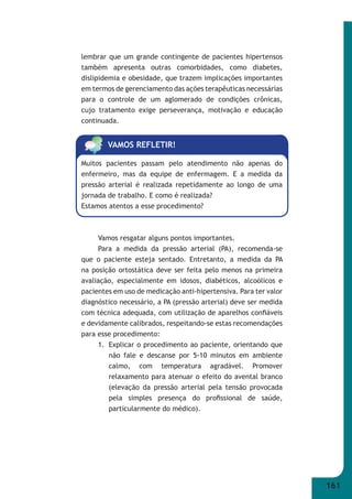 161 
lembrar que um grande contingente de pacientes hipertensos 
também apresenta outras comorbidades, como diabetes, 
dislipidemia e obesidade, que trazem implicações importantes 
em termos de gerenciamento das ações terapêuticas necessárias 
para o controle de um aglomerado de condições crônicas, 
cujo tratamento exige perseverança, motivação e educação 
continuada. 
VAMOS REFLETIR! 
Muitos pacientes passam pelo atendimento não apenas do 
enfermeiro, mas da equipe de enfermagem. E a medida da 
pressão arterial é realizada repetidamente ao longo de uma 
jornada de trabalho. E como é realizada? 
Estamos atentos a esse procedimento? 
Vamos resgatar alguns pontos importantes. 
Para a medida da pressão arterial (PA), recomenda-se 
que o paciente esteja sentado. Entretanto, a medida da PA 
na posição ortostática deve ser feita pelo menos na primeira 
avaliação, especialmente em idosos, diabéticos, alcoólicos e 
pacientes em uso de medicação anti-hipertensiva. Para ter valor 
diagnóstico necessário, a PA (pressão arterial) deve ser medida 
com técnica adequada, com utilização de aparelhos confi áveis 
e devidamente calibrados, respeitando-se estas recomendações 
para esse procedimento: 
1. Explicar o procedimento ao paciente, orientando que 
não fale e descanse por 5-10 minutos em ambiente 
calmo, com temperatura agradável. Promover 
relaxamento para atenuar o efeito do avental branco 
(elevação da pressão arterial pela tensão provocada 
pela simples presença do profi ssional de saúde, 
particularmente do médico). 
 