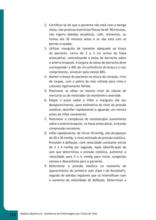 2. Certifi car-se de que o paciente não está com a bexiga 
cheia, não praticou exercícios físicos há 60- 90 minutos, 
não ingeriu bebidas alcoólicas, café, alimentos, ou 
fumou até 30 minutos antes e se não está com as 
pernas cruzadas. 
3. Utilizar manguito de tamanho adequado ao braço 
do paciente, cerca de 2 a 3 cm acima da fossa 
antecubital, centralizando a bolsa de borracha sobre 
a artéria braquial. A largura da bolsa de borracha deve 
corresponder a 40% da circunferência do braço e o seu 
comprimento, envolver pelo menos 80%. 
4. Manter o braço do paciente na altura do coração, livre 
de roupas, com a palma da mão voltada para cima e 
cotovelo ligeiramente fl etido. 
5. Posicionar os olhos no mesmo nível da coluna de 
mercúrio ou do mostrador do manômetro aneroide. 
6. Palpar o pulso radial e infl ar o manguito até seu 
desaparecimento, para estimativa do nível da pressão 
sistólica; desinfl ar rapidamente e aguardar um minuto 
antes de infl ar novamente. 
7. Posicionar a campânula do estetoscópio suavemente 
sobre a artéria braquial, na fossa antecubital, evitando 
compressão excessiva. 
8. Infl ar rapidamente, de 10 em 10 mmHg, até ultrapassar 
de 20 a 30 mmHg, o nível estimado da pressão sistólica. 
Proceder à defl ação, com velocidade constante inicial 
de 2 a 4 mmHg por segundo. Após identifi cação do 
som que determinou a pressão sistólica, aumentar a 
velocidade para 5 a 6 mmHg para evitar congestão 
venosa e desconforto para o paciente. 
9. Determinar a pressão sistólica no momento do 
aparecimento do primeiro som (fase I de Korotkoff), 
seguido de batidas regulares que se intensifi cam com 
o aumento da velocidade de defl ação. Determinar a 
162 Módulo Optativo 8 - Assitência de Enfermagem por Ciclos de Vida 
 
