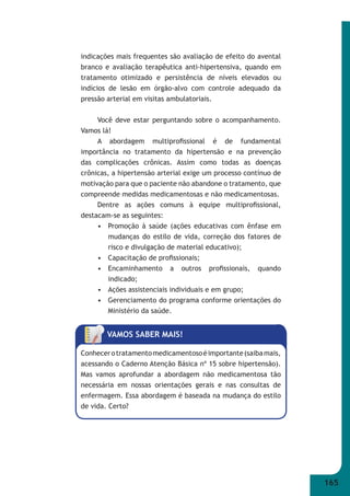 165 
indicações mais frequentes são avaliação de efeito do avental 
branco e avaliação terapêutica anti-hipertensiva, quando em 
tratamento otimizado e persistência de níveis elevados ou 
indícios de lesão em órgão-alvo com controle adequado da 
pressão arterial em visitas ambulatoriais. 
Você deve estar perguntando sobre o acompanhamento. 
Vamos lá! 
A abordagem multiprofi ssional é de fundamental 
importância no tratamento da hipertensão e na prevenção 
das complicações crônicas. Assim como todas as doenças 
crônicas, a hipertensão arterial exige um processo contínuo de 
motivação para que o paciente não abandone o tratamento, que 
compreende medidas medicamentosas e não medicamentosas. 
Dentre as ações comuns à equipe multiprofi ssional, 
destacam-se as seguintes: 
• Promoção à saúde (ações educativas com ênfase em 
mudanças do estilo de vida, correção dos fatores de 
risco e divulgação de material educativo); 
• Capacitação de profi ssionais; 
• Encaminhamento a outros profi ssionais, quando 
indicado; 
• Ações assistenciais individuais e em grupo; 
• Gerenciamento do programa conforme orientações do 
Ministério da saúde. 
VAMOS SABER MAIS! 
Conhecer o tratamento medicamentoso é importante (saiba mais, 
acessando o Caderno Atenção Básica nº 15 sobre hipertensão). 
Mas vamos aprofundar a abordagem não medicamentosa tão 
necessária em nossas orientações gerais e nas consultas de 
enfermagem. Essa abordagem é baseada na mudança do estilo 
de vida. Certo? 
 