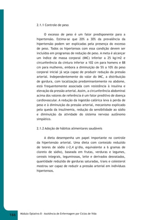 2.1.1 Controle de peso 
O excesso de peso é um fator predisponente para a 
hipertensão. Estima-se que 20% a 30% da prevalência da 
hipertensão podem ser explicadas pela presença do excesso 
de peso. Todos os hipertensos com essa condição devem ser 
incluídos em programas de redução de peso. A meta é alcançar 
um índice de massa corporal (IMC) inferior a 25 kg/m2 e 
circunferência da cintura inferior a 102 cm para homens e 88 
cm para mulheres, embora a diminuição de 5% a 10% do peso 
corporal inicial já seja capaz de produzir redução da pressão 
arterial. Independentemente do valor do IMC, a distribuição 
de gordura, com localização predominantemente no abdome, 
está frequentemente associada com resistência à insulina e 
elevação da pressão arterial. Assim, a circunferência abdominal 
acima dos valores de referência é um fator preditivo de doença 
cardiovascular. A redução da ingestão calórica leva à perda de 
peso e à diminuição da pressão arterial, mecanismo explicado 
pela queda da insulinemia, redução da sensibilidade ao sódio 
e diminuição da atividade do sistema nervoso autônomo 
simpático. 
2.1.2 Adoção de hábitos alimentares saudáveis 
A dieta desempenha um papel importante no controle 
da hipertensão arterial. Uma dieta com conteúdo reduzido 
de teores de sódio (<2,4 g/dia, equivalente a 6 gramas de 
cloreto de sódio), baseada em frutas, verduras e legumes, 
cereais integrais, leguminosas, leite e derivados desnatados, 
quantidade reduzida de gorduras saturadas, trans e colesterol 
mostrou ser capaz de reduzir a pressão arterial em indivíduos 
hipertensos. 
166 Módulo Optativo 8 - Assitência de Enfermagem por Ciclos de Vida 
 