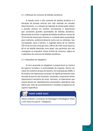 167 
2.1.3 Redução do consumo de bebidas alcoólicas 
A relação entre o alto consumo de bebida alcoólica e a 
elevação da pressão arterial tem sido relatada em estudos 
observacionais, e a redução da ingestão de álcool pode reduzir 
a pressão arterial em homens normotensos e hipertensos 
que consomem grandes quantidades de bebidas alcoólicas. 
Recomenda-se limitar a ingestão de bebida alcoólica a menos de 
30 ml/dia de etanol para homens e a metade dessa quantidade 
para mulheres, preferencialmente junto com as refeições. Isso 
corresponde, para o homem, à ingestão diária de no máximo 
720 ml de cerveja (uma garrafa); 240 ml de vinho (uma taça) ou 
60 ml de bebida destilada (uma dose). Aos pacientes que não 
conseguem se enquadrar nesses limites de consumo, sugere-se 
o abandono do consumo de bebidas alcoólicas. 
2.1.4 Abandono do tabagismo 
O risco associado ao tabagismo é proporcional ao número 
de cigarros fumados e à profundidade da inalação. Parece ser 
maior em mulheres do que em homens. Em avaliação por MAPA, a 
PA sistólica de hipertensos fumantes foi signifi cativamente mais 
elevada do que em não fumantes, revelando o importante efeito 
hipertensivo transitório do fumo. Portanto, os hipertensos que 
fumam devem ser repetidamente estimulados a abandonar esse 
hábito por meio de aconselhamento e medidas terapêuticas de 
suporte específi cas. 
VAMOS SABER MAIS! 
Vamos conhecer o Consenso de Abordagem Antitabágica? Visite 
o site www.inca.gov.br /tabagismo. 
 