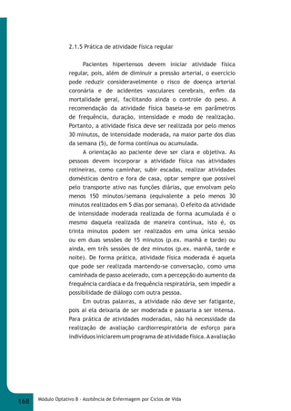 2.1.5 Prática de atividade física regular 
Pacientes hipertensos devem iniciar atividade física 
regular, pois, além de diminuir a pressão arterial, o exercício 
pode reduzir consideravelmente o risco de doença arterial 
coronária e de acidentes vasculares cerebrais, enfi m da 
mortalidade geral, facilitando ainda o controle do peso. A 
recomendação da atividade física baseia-se em parâmetros 
de frequência, duração, intensidade e modo de realização. 
Portanto, a atividade física deve ser realizada por pelo menos 
30 minutos, de intensidade moderada, na maior parte dos dias 
da semana (5), de forma contínua ou acumulada. 
A orientação ao paciente deve ser clara e objetiva. As 
pessoas devem incorporar a atividade física nas atividades 
rotineiras, como caminhar, subir escadas, realizar atividades 
domésticas dentro e fora de casa, optar sempre que possível 
pelo transporte ativo nas funções diárias, que envolvam pelo 
menos 150 minutos/semana (equivalente a pelo menos 30 
minutos realizados em 5 dias por semana). O efeito da atividade 
de intensidade moderada realizada de forma acumulada é o 
mesmo daquela realizada de maneira contínua, isto é, os 
trinta minutos podem ser realizados em uma única sessão 
ou em duas sessões de 15 minutos (p.ex. manhã e tarde) ou 
ainda, em três sessões de dez minutos (p.ex. manhã, tarde e 
noite). De forma prática, atividade física moderada é aquela 
que pode ser realizada mantendo-se conversação, como uma 
caminhada de passo acelerado, com a percepção do aumento da 
frequência cardíaca e da frequência respiratória, sem impedir a 
possibilidade de diálogo com outra pessoa. 
Em outras palavras, a atividade não deve ser fatigante, 
pois aí ela deixaria de ser moderada e passaria a ser intensa. 
Para prática de atividades moderadas, não há necessidade da 
realização de avaliação cardiorrespiratória de esforço para 
indivíduos iniciarem um programa de atividade física. A avaliação 
168 Módulo Optativo 8 - Assitência de Enfermagem por Ciclos de Vida 
 
