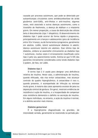 causada por processo autoimune, que pode se detectado por 
autoanticorpos circulantes como antidescarboxilase do ácido 
glutâmico (anti-GAD), anti-ilhotas e anti-insulina; algumas 
vezes, está associado a outras doenças autoimunes, como a 
tireoidite de Hashimoto, a doença de Addison e a miastenia 
gravis. Em menor proporção, a causa da destruição das células 
beta é desconhecida (tipo 1 idiopático). O desenvolvimento do 
diabetes tipo 1 pode ocorrer de forma rápida e progressiva, 
principalmente em crianças e adolescentes (pico de incidência 
entre 10 e 14 anos), ou de forma lenta e progressiva, geralmente 
em adultos, (LADA, latent  autoimmune  diabetes  in  adults; 
doença autoimune latente em adultos). Esse último tipo de 
diabetes, embora se assemelhe clinicamente ao diabetes tipo 
1 autoimune, muitas vezes é erroneamente classifi cado como 
tipo 2 pelo seu aparecimento tardio. Estima-se que 5-10% dos 
pacientes inicialmente considerados como tendo diabetes tipo 
2 podem, de fato, ter LADA. 
Diabetes tipo 2 
O termo tipo 2 é usado para designar uma defi ciência 
relativa de insulina. Neste caso, a administração de insulina, 
quando efetuada, não visa evitar cetoacidose, mas alcançar 
controle do quadro hiperglicêmico. A cetoacidose é rara e, 
quando presente, é acompanhada de infecção ou estresse 
muito grave. A maioria dos casos apresenta excesso de peso ou 
deposição central de gordura. Em geral, mostram evidências de 
resistência à ação da insulina, e a incapacidade de compensar 
essa resistência demonstra o defeito na secreção de insulina. 
Em alguns indivíduos, no entanto, a ação da insulina é normal, 
e o defeito secretor mais intenso. 
Diabetes gestacional 
É a hiperglicemia diagnosticada na gravidez, de 
intensidade variada, geralmente se resolvendo no período pós- 
172 Módulo Optativo 8 - Assitência de Enfermagem por Ciclos de Vida 
 