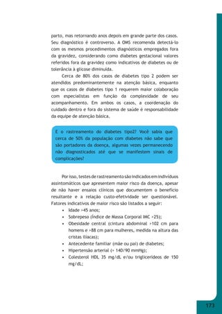 173 
parto, mas retornando anos depois em grande parte dos casos. 
Seu diagnóstico é controverso. A OMS recomenda detectá-lo 
com os mesmos procedimentos diagnósticos empregados fora 
da gravidez, considerando como diabetes gestacional valores 
referidos fora da gravidez como indicativos de diabetes ou de 
tolerância à glicose diminuída. 
Cerca de 80% dos casos de diabetes tipo 2 podem ser 
atendidos predominantemente na atenção básica, enquanto 
que os casos de diabetes tipo 1 requerem maior colaboração 
com especialistas em função da complexidade de seu 
acompanhamento. Em ambos os casos, a coordenação do 
cuidado dentro e fora do sistema de saúde é responsabilidade 
da equipe de atenção básica. 
E o rastreamento do diabetes tipo2? Você sabia que 
cerca de 50% da população com diabetes não sabe que 
são portadores da doença, algumas vezes permanecendo 
não diagnosticados até que se manifestem sinais de 
complicações? 
Por isso, testes de rastreamento são indicados em indivíduos 
assintomáticos que apresentem maior risco da doença, apesar 
de não haver ensaios clínicos que documentem o benefício 
resultante e a relação custo-efetividade ser questionável. 
Fatores indicativos de maior risco são listados a seguir: 
• Idade >45 anos; 
• Sobrepeso (Índice de Massa Corporal IMC >25); 
• Obesidade central (cintura abdominal >102 cm para 
homens e >88 cm para mulheres, medida na altura das 
cristas ilíacas); 
• Antecedente familiar (mãe ou pai) de diabetes; 
• Hipertensão arterial (> 140/90 mmHg); 
• Colesterol HDL 35 mg/dL e/ou triglicerídeos de 150 
mg/dL; 
 