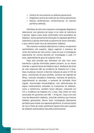 • História de macrossomia ou diabetes gestacional; 
• Diagnóstico prévio de síndrome de ovários policísticos; 
• Doença cardiovascular, cerebrovascular ou vascular 
periférica defi nida. 
Indivíduos de alto risco requerem investigação diagnóstica 
laboratorial com glicemia de jejum e/ou teste de tolerância 
à glicose. Alguns casos serão confi rmados como portadores de 
diabetes, outros apresentarão alteração na regulação glicêmica 
(tolerância à glicose diminuída ou glicemia de jejum alterada), 
o que confere maior risco de desenvolver diabetes. 
Para merecer avaliação laboratorial e colocar um paciente 
assintomático sob suspeita, alguns sugerem a presença de 
vários dos fatores de risco acima. Casos em que a investigação 
laboratorial for normal deverão ser investigados a cada 3-7 
anos, dependendo do grau de suspeita clínica. 
Hoje está provado que indivíduos em alto risco (com 
tolerância à glicose diminuída) podem prevenir, ou ao menos 
retardar, o aparecimento do diabetes tipo 2. Mudanças de estilo 
de vida reduziram 58% da incidência de diabetes em 3 anos. 
Essas mudanças visavam à discreta redução de peso (5-10% do 
peso), manutenção do peso perdido, aumento da ingestão de 
fi bras, restrição energética moderada, restrição de gorduras, 
especialmente as saturadas, e aumento de atividade física 
regular. Intervenções farmacológicas, com administração de 
alguns medicamentos utilizados no tratamento do diabetes, 
como a metformina, também foram efi cazes, reduzindo em 
31% a incidência de diabetes em 3 anos. Esse efeito foi mais 
acentuado em pacientes com IMC > 35 kg/m2. Casos com alto 
risco de desenvolver diabetes, incluindo mulheres que tiveram 
diabetes gestacional, devem fazer investigação laboratorial 
periódica para avaliar sua regulação glicêmica. A caracterização 
do risco é feita de modo semelhante àquela feita para suspeita 
de diabetes assintomático discutida anteriormente. 
174 Módulo Optativo 8 - Assitência de Enfermagem por Ciclos de Vida 
 