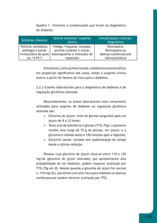 175 
Quadro 1 - Sintomas e complicações que levam ao diagnóstico 
do diabetes 
Sintomas clássicos 
Outros sintomas/ suspeita 
clínica 
Complicações crônicas/ 
diagnóstico 
Poliúria, polidipsia, 
polifagia e perda 
involuntária de peso 
Fadiga, fraqueza, letargia, 
prurido cutâneo e vulvar, 
balanopostite e infecções de 
repetição 
Neuropatia, 
Retinopatia ou 
doença cardiovascular 
aterosclerótica 
Entretanto, como já mencionado, o diabetes é assintomático 
(os “4 Ps”) 
em proporção signifi cativa dos casos, então a suspeita clínica 
ocorre a partir de fatores de risco para o diabetes. 
2.2.2 Exames laboratoriais para o diagnóstico de diabetes e de 
regulação glicêmica alterada 
Resumidamente, os testes laboratoriais mais comumente 
utilizados para suspeita de diabetes ou regulação glicêmica 
alterada são: 
• Glicemia de jejum: nível de glicose sanguínea após um 
jejum de 8 a 12 horas; 
• Teste oral de tolerância à glicose (TTG-75g): o paciente 
recebe uma carga de 75 g de glicose, em jejum, e a 
glicemia é medida antes e 120 minutos após a ingestão; 
• Glicemia casual: tomada sem padronização do tempo 
desde a última refeição. 
Pessoas cuja glicemia de jejum situa-se entre 110 e 125 
mg/dL (glicemia de jejum alterada), por apresentarem alta 
probabilidade de ter diabetes, podem requerer avaliação por 
TTG-75g em 2h. Mesmo quando a glicemia de jejum for normal 
(< 110 mg/dL), pacientes com alto risco para diabetes ou doença 
cardiovascular podem merecer avaliação por TTG. 
 