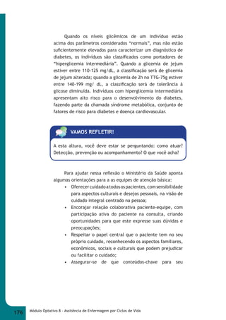 Quando os níveis glicêmicos de um indivíduo estão 
acima dos parâmetros considerados “normais”, mas não estão 
sufi cientemente elevados para caracterizar um diagnóstico de 
diabetes, os indívíduos são classifi cados como portadores de 
“hiperglicemia intermediária”. Quando a glicemia de jejum 
estiver entre 110-125 mg/dL, a classifi cação será de glicemia 
de jejum alterada; quando a glicemia de 2h no TTG-75g estiver 
entre 140-199 mg/ dL, a classifi cação será de tolerância à 
glicose diminuída. Indivíduos com hiperglicemia intermediária 
apresentam alto risco para o desenvolvimento do diabetes, 
fazendo parte da chamada síndrome metabólica, conjunto de 
fatores de risco para diabetes e doença cardiovascular. 
VAMOS REFLETIR! 
A esta altura, você deve estar se perguntando: como atuar? 
Detecção, prevenção ou acompanhamento? O que você acha? 
Para ajudar nessa refl exão o Ministério da Saúde aponta 
algumas orientações para a as equipes de atenção básica: 
• Oferecer cuidado a todos os pacientes, com sensibilidade 
para aspectos culturais e desejos pessoais, na visão de 
cuidado integral centrado na pessoa; 
• Encorajar relação colaborativa paciente-equipe, com 
participação ativa do paciente na consulta, criando 
oportunidades para que este expresse suas dúvidas e 
preocupações; 
• Respeitar o papel central que o paciente tem no seu 
próprio cuidado, reconhecendo os aspectos familiares, 
econômicos, sociais e culturais que podem prejudicar 
ou facilitar o cuidado; 
• Assegurar-se de que conteúdos-chave para seu 
176 Módulo Optativo 8 - Assitência de Enfermagem por Ciclos de Vida 
 