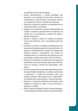 177 
autocuidado tenham sido abordados; 
• Avaliar periodicamente o estado psicológico dos 
pacientes e sua sensação de bem-estar, levando em 
consideração a carga de portar uma doença crônica, 
com respeito às crenças e atitudes dos pacientes; 
• Explicitar os objetivos e abordar as implicações de um 
tratamento longo e continuado; 
• Negociar com o paciente um plano individualizado de 
cuidado, revisando-o periodicamente e mudando-o de 
acordo com as circunstâncias, condições de saúde e 
desejos do paciente; 
• Discutir e explicar o plano de cuidado do paciente 
com os seus familiares, com a concordância prévia do 
mesmo; 
• Incentivar e promover atividades multidisciplinares de 
educação em saúde para pacientes e seus familiares, em 
grupos ou individualmente, levando em consideração 
aspectos culturais e psicossociais, com ênfase no 
empoderamento e na autonomia do paciente para seu 
autocuidado. Lembrar que educar não é só informar; 
• Estimular os pacientes a se organizarem em grupos de 
ajuda mútua, como, por exemplo, grupos de caminhada, 
trocas de receitas, técnicas de autocuidado, entre 
outros; 
• Envolver os pacientes nas discussões sobre planejamento 
de ações dirigidas ao diabetes, na unidade, aumentando 
a autonomia e o poder dos pacientes sobre suas 
próprias condições. Não esquecer que o “especialista” 
em diabetes para cada paciente é o próprio paciente; 
• Promover a educação profi ssional permanente sobre 
diabetes na equipe de saúde a fi m de estimular e 
qualifi car o cuidado; 
• Defi nir, dentro da equipe de saúde, formas de assegurar 
a continuidade do cuidado e orientar os pacientes sobre 
 