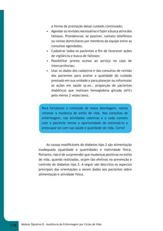 a forma de prestação desse cuidado continuado; 
• Agendar as revisões necessárias e fazer a busca ativa dos 
faltosos. Providenciar, se possível, contato telefônico 
ou visitas domiciliares por membros da equipe entre as 
consultas agendadas; 
• Cadastrar todos os pacientes a fi m de favorecer ações 
de vigilância e busca de faltosos; 
• Possibilitar pronto acesso ao serviço no caso de 
intercorrências; 
• Usar os dados dos cadastros e das consultas de revisão 
dos pacientes para avaliar a qualidade do cuidado 
prestado em sua unidade e para planejar ou reformular 
as ações em saúde (p.ex., proporção de pacientes 
diabéticos que realizam hemoglobina glicada (A1C) 
pelo menos 2 vezes/ano). 
Para fortalecer o conteúdo de nossa abordagem, vamos 
retomar a mudança de estilo de vida. Nas consultas de 
enfermagem, nas atividades coletivas e a cada contato 
com o paciente temos a oportunidade de estimulá-lo a 
preocupar-se com sua saúde e qualidade de vida. Certo? 
As causas modifi cáveis do diabetes tipo 2 são alimentação 
inadequada (qualidade e quantidade) e inatividade física. 
Portanto, não é de surpreender que mudanças positivas no estilo 
de vida, quando realizadas, sejam tão efetivas na prevenção e 
controle do diabetes tipo 2. A seguir são descritos os aspectos 
principais das orientações a serem dadas aos pacientes sobre 
alimentação e atividade física. 
178 Módulo Optativo 8 - Assitência de Enfermagem por Ciclos de Vida 
 