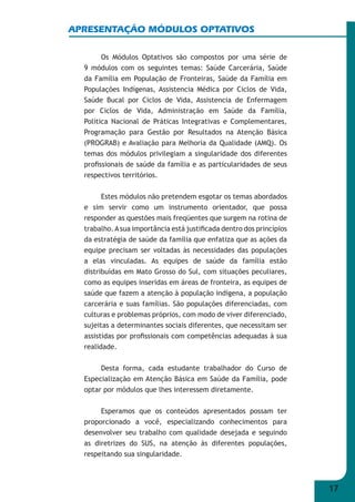 17 
APRESENTAÇÃO MÓDULOS OPTATIVOS 
Os Módulos Optativos são compostos por uma série de 
9 módulos com os seguintes temas: Saúde Carcerária, Saúde 
da Família em População de Fronteiras, Saúde da Família em 
Populações Indígenas, Assistencia Médica por Ciclos de Vida, 
Saúde Bucal por Ciclos de Vida, Assistencia de Enfermagem 
por Ciclos de Vida, Administração em Saúde da Família, 
Política Nacional de Práticas Integrativas e Complementares, 
Programação para Gestão por Resultados na Atenção Básica 
(PROGRAB) e Avaliação para Melhoria da Qualidade (AMQ). Os 
temas dos módulos privilegiam a singularidade dos diferentes 
profi ssionais de saúde da família e as particularidades de seus 
respectivos territórios. 
Estes módulos não pretendem esgotar os temas abordados 
e sim servir como um instrumento orientador, que possa 
responder as questões mais freqüentes que surgem na rotina de 
trabalho. A sua importância está justifi cada dentro dos princípios 
da estratégia de saúde da família que enfatiza que as ações da 
equipe precisam ser voltadas às necessidades das populações 
a elas vinculadas. As equipes de saúde da família estão 
distribuídas em Mato Grosso do Sul, com situações peculiares, 
como as equipes inseridas em áreas de fronteira, as equipes de 
saúde que fazem a atenção à população indígena, a população 
carcerária e suas famílias. São populações diferenciadas, com 
culturas e problemas próprios, com modo de viver diferenciado, 
sujeitas a determinantes sociais diferentes, que necessitam ser 
assistidas por profi ssionais com competências adequadas à sua 
realidade. 
Desta forma, cada estudante trabalhador do Curso de 
Especialização em Atenção Básica em Saúde da Família, pode 
optar por módulos que lhes interessem diretamente. 
Esperamos que os conteúdos apresentados possam ter 
proporcionado a você, especializando conhecimentos para 
desenvolver seu trabalho com qualidade desejada e seguindo 
as diretrizes do SUS, na atenção às diferentes populações, 
respeitando sua singularidade. 
 