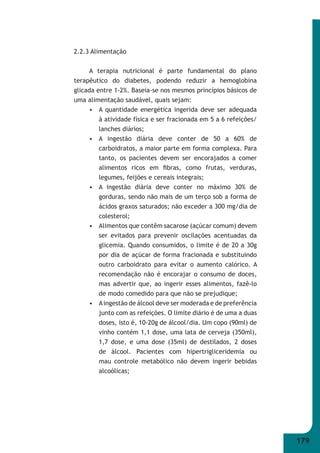 179 
2.2.3 Alimentação 
A terapia nutricional é parte fundamental do plano 
terapêutico do diabetes, podendo reduzir a hemoglobina 
glicada entre 1-2%. Baseia-se nos mesmos princípios básicos de 
uma alimentação saudável, quais sejam: 
• A quantidade energética ingerida deve ser adequada 
à atividade física e ser fracionada em 5 a 6 refeições/ 
lanches diários; 
• A ingestão diária deve conter de 50 a 60% de 
carboidratos, a maior parte em forma complexa. Para 
tanto, os pacientes devem ser encorajados a comer 
alimentos ricos em fi bras, como frutas, verduras, 
legumes, feijões e cereais integrais; 
• A ingestão diária deve conter no máximo 30% de 
gorduras, sendo não mais de um terço sob a forma de 
ácidos graxos saturados; não exceder a 300 mg/dia de 
colesterol; 
• Alimentos que contêm sacarose (açúcar comum) devem 
ser evitados para prevenir oscilações acentuadas da 
glicemia. Quando consumidos, o limite é de 20 a 30g 
por dia de açúcar de forma fracionada e substituindo 
outro carboidrato para evitar o aumento calórico. A 
recomendação não é encorajar o consumo de doces, 
mas advertir que, ao ingerir esses alimentos, fazê-lo 
de modo comedido para que não se prejudique; 
• A ingestão de álcool deve ser moderada e de preferência 
junto com as refeições. O limite diário é de uma a duas 
doses, isto é, 10-20g de álcool/dia. Um copo (90ml) de 
vinho contém 1,1 dose, uma lata de cerveja (350ml), 
1,7 dose, e uma dose (35ml) de destilados, 2 doses 
de álcool. Pacientes com hipertrigliceridemia ou 
mau controle metabólico não devem ingerir bebidas 
alcoólicas; 
 