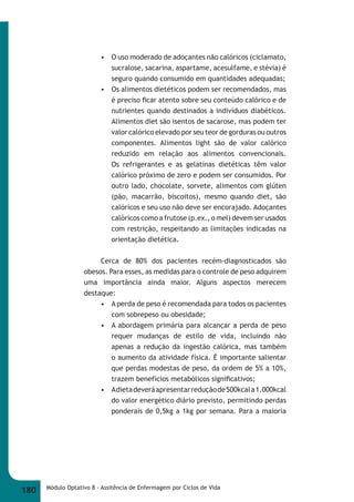 • O uso moderado de adoçantes não calóricos (ciclamato, 
sucralose, sacarina, aspartame, acesulfame, e stévia) é 
seguro quando consumido em quantidades adequadas; 
• Os alimentos dietéticos podem ser recomendados, mas 
é preciso fi car atento sobre seu conteúdo calórico e de 
nutrientes quando destinados a indivíduos diabéticos. 
Alimentos diet são isentos de sacarose, mas podem ter 
valor calórico elevado por seu teor de gorduras ou outros 
componentes. Alimentos light são de valor calórico 
reduzido em relação aos alimentos convencionais. 
Os refrigerantes e as gelatinas dietéticas têm valor 
calórico próximo de zero e podem ser consumidos. Por 
outro lado, chocolate, sorvete, alimentos com glúten 
(pão, macarrão, biscoitos), mesmo quando diet, são 
calóricos e seu uso não deve ser encorajado. Adoçantes 
calóricos como a frutose (p.ex., o mel) devem ser usados 
com restrição, respeitando as limitações indicadas na 
orientação dietética. 
Cerca de 80% dos pacientes recém-diagnosticados são 
obesos. Para esses, as medidas para o controle de peso adquirem 
uma importância ainda maior. Alguns aspectos merecem 
destaque: 
• A perda de peso é recomendada para todos os pacientes 
com sobrepeso ou obesidade; 
• A abordagem primária para alcançar a perda de peso 
requer mudanças de estilo de vida, incluindo não 
apenas a redução da ingestão calórica, mas também 
o aumento da atividade física. É importante salientar 
que perdas modestas de peso, da ordem de 5% a 10%, 
trazem benefícios metabólicos signifi cativos; 
• A dieta deverá apresentar redução de 500kcal a 1.000kcal 
do valor energético diário previsto, permitindo perdas 
ponderais de 0,5kg a 1kg por semana. Para a maioria 
180 Módulo Optativo 8 - Assitência de Enfermagem por Ciclos de Vida 
 