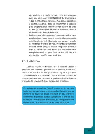 181 
dos pacientes, a perda de peso pode ser alcançada 
com uma dieta com 1.000-1200kcal/dia (mulheres) e 
1.200-1.600kcal/dia (homens). Para dietas específi cas 
e controle calórico, pode-se encaminhar o paciente 
para um profi ssional de nutrição nos núcleos de apoio 
da ESF (as orientações básicas são comuns a todos os 
profi ssionais da Atenção Primária). 
• Pacientes que não conseguem emagrecer podem estar 
precisando de maior suporte emocional ou orientação 
nutricional mais individualizada para vencer o desafi o 
da mudança de estilo de vida. Pacientes que utilizam 
insulina devem procurar manter seu padrão alimentar 
mais ou menos constante a cada dia, incluindo o valor 
energético total, a quantidade de carboidratos e a 
distribuição nas diferentes refeições. 
2.2.4 Atividade Física 
A prática regular de atividade física é indicada a todos os 
pacientes com diabetes, pois melhora o controle metabólico, 
reduz a necessidade de hipoglicemiantes, ajuda a promover 
o emagrecimento nos pacientes obesos, diminui os riscos de 
doença cardiovascular e melhora a qualidade de vida. Assim, a 
promoção da atividade física é considerada prioritária. 
E a prática de exercícios físicos? Lembre-se de que não 
basta apenas fazer a sua recomendação. É preciso que os 
membros da equipe de saúde conheçam em seu território 
onde estão disponíveis espaços apropriados à prática dos 
exercícios recomendados e quais são, na indisponibilidade 
desses locais, as alternativas para a sua substituição. 
 
