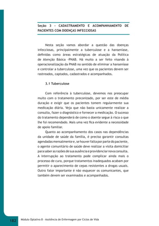 Seção 3 - CADASTRAMENTO E ACOMPANHAMENTO DE 
PACIENTES COM DOENÇAS INFECCIOSAS 
Nesta seção vamos abordar a questão das doenças 
infecciosas, principalmente a tuberculose e a hanseníase, 
defi nidas como áreas estratégicas de atuação da Política 
de Atenção Básica -PNAB. Há muito a ser feito visando à 
operacionalização da PNAB no sentido de eliminar a hanseníase 
e controlar a tuberculose, uma vez que os pacientes devem ser 
rastreados, captados, cadastrados e acompanhados. 
3.1 Tuberculose 
Com referência à tuberculose, devemos nos preocupar 
muito com o tratamento preconizado, por ser este de média 
duração e exigir que os pacientes tomem regularmente sua 
medicação diária. Veja que não basta unicamente realizar a 
consulta, fazer o diagnóstico e fornecer a medicação. O sucesso 
do tratamento dependerá de como o doente segue à risca o que 
lhe foi recomendado. Mais uma vez fi ca evidente a necessidade 
de apoio familiar. 
Quanto ao acompanhamento dos casos nas dependências 
da unidade de saúde da família, é preciso garantir consultas 
agendadas mensalmente e, se houver falta por parte do paciente, 
o agente comunitário de saúde deve realizar a visita domiciliar 
para saber as razões de sua ausência e providenciar nova consulta. 
A interrupção ao tratamento pode complicar ainda mais o 
processo de cura, porque tratamentos inadequados acabam por 
permitir o aparecimento de cepas resistentes a drogas usuais. 
Outro fator importante é não esquecer os comunicantes, que 
também devem ser examinados e acompanhados. 
182 Módulo Optativo 8 - Assitência de Enfermagem por Ciclos de Vida 
 