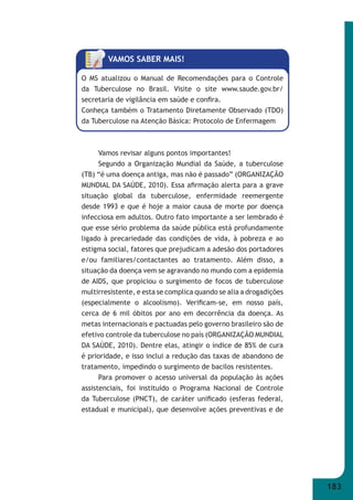 183 
VAMOS SABER MAIS! 
O MS atualizou o Manual de Recomendações para o Controle 
da Tuberculose no Brasil. Visite o site www.saude.gov.br/ 
secretaria de vigilância em saúde e confi ra. 
Conheça também o Tratamento Diretamente Observado (TDO) 
da Tuberculose na Atenção Básica: Protocolo de Enfermagem 
Vamos revisar alguns pontos importantes! 
Segundo a Organização Mundial da Saúde, a tuberculose 
(TB) “é uma doença antiga, mas não é passado” (ORGANIZAÇÃO 
MUNDIAL DA SAÚDE, 2010). Essa afi rmação alerta para a grave 
situação global da tuberculose, enfermidade reemergente 
desde 1993 e que é hoje a maior causa de morte por doença 
infecciosa em adultos. Outro fato importante a ser lembrado é 
que esse sério problema da saúde pública está profundamente 
ligado à precariedade das condições de vida, à pobreza e ao 
estigma social, fatores que prejudicam a adesão dos portadores 
e/ou familiares/contactantes ao tratamento. Além disso, a 
situação da doença vem se agravando no mundo com a epidemia 
de AIDS, que propiciou o surgimento de focos de tuberculose 
multirresistente, e esta se complica quando se alia a drogadições 
(especialmente o alcoolismo). Verifi cam-se, em nosso país, 
cerca de 6 mil óbitos por ano em decorrência da doença. As 
metas internacionais e pactuadas pelo governo brasileiro são de 
efetivo controle da tuberculose no país (ORGANIZAÇÃO MUNDIAL 
DA SAÚDE, 2010). Dentre elas, atingir o índice de 85% de cura 
é prioridade, e isso inclui a redução das taxas de abandono de 
tratamento, impedindo o surgimento de bacilos resistentes. 
Para promover o acesso universal da população às ações 
assistenciais, foi instituído o Programa Nacional de Controle 
da Tuberculose (PNCT), de caráter unifi cado (esferas federal, 
estadual e municipal), que desenvolve ações preventivas e de 
 