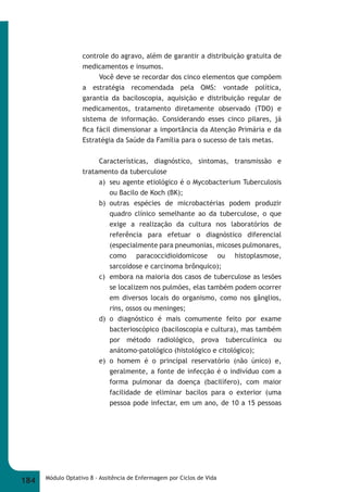 controle do agravo, além de garantir a distribuição gratuita de 
medicamentos e insumos. 
Você deve se recordar dos cinco elementos que compõem 
a estratégia recomendada pela OMS: vontade política, 
garantia da baciloscopia, aquisição e distribuição regular de 
medicamentos, tratamento diretamente observado (TDO) e 
sistema de informação. Considerando esses cinco pilares, já 
fi ca fácil dimensionar a importância da Atenção Primária e da 
Estratégia da Saúde da Família para o sucesso de tais metas. 
Características, diagnóstico, sintomas, transmissão e 
tratamento da tuberculose 
a) seu agente etiológico é o Mycobacterium Tuberculosis 
ou Bacilo de Koch (BK); 
b) outras espécies de microbactérias podem produzir 
quadro clínico semelhante ao da tuberculose, o que 
exige a realização da cultura nos laboratórios de 
referência para efetuar o diagnóstico diferencial 
(especialmente para pneumonias, micoses pulmonares, 
como paracoccidioidomicose ou histoplasmose, 
sarcoidose e carcinoma brônquico); 
c) embora na maioria dos casos de tuberculose as lesões 
se localizem nos pulmões, elas também podem ocorrer 
em diversos locais do organismo, como nos gânglios, 
rins, ossos ou meninges; 
d) o diagnóstico é mais comumente feito por exame 
bacterioscópico (baciloscopia e cultura), mas também 
por método radiológico, prova tuberculínica ou 
anátomo-patológico (histológico e citológico); 
e) o homem é o principal reservatório (não único) e, 
geralmente, a fonte de infecção é o indivíduo com a 
forma pulmonar da doença (bacilífero), com maior 
facilidade de eliminar bacilos para o exterior (uma 
pessoa pode infectar, em um ano, de 10 a 15 pessoas 
184 Módulo Optativo 8 - Assitência de Enfermagem por Ciclos de Vida 
 
