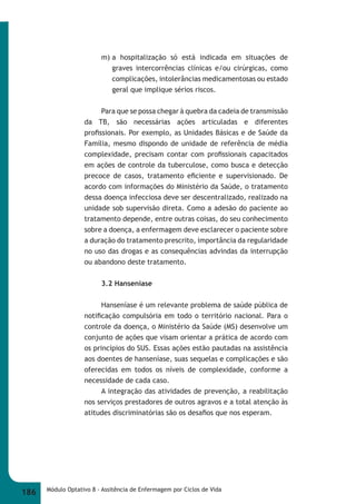 m) a hospitalização só está indicada em situações de 
graves intercorrências clínicas e/ou cirúrgicas, como 
complicações, intolerâncias medicamentosas ou estado 
geral que implique sérios riscos. 
Para que se possa chegar à quebra da cadeia de transmissão 
da TB, são necessárias ações articuladas e diferentes 
profi ssionais. Por exemplo, as Unidades Básicas e de Saúde da 
Família, mesmo dispondo de unidade de referência de média 
complexidade, precisam contar com profi ssionais capacitados 
em ações de controle da tuberculose, como busca e detecção 
precoce de casos, tratamento efi ciente e supervisionado. De 
acordo com informações do Ministério da Saúde, o tratamento 
dessa doença infecciosa deve ser descentralizado, realizado na 
unidade sob supervisão direta. Como a adesão do paciente ao 
tratamento depende, entre outras coisas, do seu conhecimento 
sobre a doença, a enfermagem deve esclarecer o paciente sobre 
a duração do tratamento prescrito, importância da regularidade 
no uso das drogas e as consequências advindas da interrupção 
ou abandono deste tratamento. 
3.2 Hanseníase 
Hanseníase é um relevante problema de saúde pública de 
notifi cação compulsória em todo o território nacional. Para o 
controle da doença, o Ministério da Saúde (MS) desenvolve um 
conjunto de ações que visam orientar a prática de acordo com 
os princípios do SUS. Essas ações estão pautadas na assistência 
aos doentes de hanseníase, suas sequelas e complicações e são 
oferecidas em todos os níveis de complexidade, conforme a 
necessidade de cada caso. 
A integração das atividades de prevenção, a reabilitação 
nos serviços prestadores de outros agravos e a total atenção às 
atitudes discriminatórias são os desafi os que nos esperam. 
186 Módulo Optativo 8 - Assitência de Enfermagem por Ciclos de Vida 
 