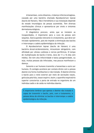 187 
A hanseníase, como dissemos, é doença infectocontagiosa, 
causada por uma bactéria chamada Mycobacterium leprae 
(bacilo de Hansen). Não é hereditária e sua instalação depende 
do estado imunológico da pessoa acometida. Tem diversas 
manifestações clínicas e apresenta-se por sinais e sintomas 
dermatoneurológicos. 
O diagnóstico precoce, antes que se instalem as 
incapacidades, é importante para a cura da pessoa sem 
sequelas. Outra questão relevante é o tratamento, que deve ser 
iniciado rapidamente, pois ele impede a eliminação dos bacilos 
e interrompe a cadeia epidemiológica da infecção. 
O Mycobacterium leprae (bacilo de Hansen) é uma 
bactéria álcool-ácidoresistente, intracelular obrigatório, com 
afi nidade por células cutâneas e nervos periféricos. O tempo 
de multiplicação do bacilo é lento, dura de 11 a 16 dias (em 
média). Ele tem alta infectividade e baixa patogenicidade, ou 
seja, muitas pessoas são infectadas, mas poucas manifestam a 
doença. 
Somente o ser humano transmite a hanseníase a outro ser 
humano. O contágio acontece por contato direto com a pessoa 
doente (na forma multibacilar) e não tratada. O doente elimina 
o bacilo para o meio exterior por meio de secreções nasais, 
gotículas pela fala, tosse e espirro. Assim, o aparelho respiratório 
superior caracteriza a porta de entrada no organismo de um 
indivíduo sadio e de saída no indivíduo doente. 
É importante lembrar que apenas o doente não tratado é 
capaz de transmitir o bacilo, pois, com o tratamento, a 
pessoa deixa de eliminar os bacilos e interrompe a cadeia 
epidemiológica da infecção. 
 