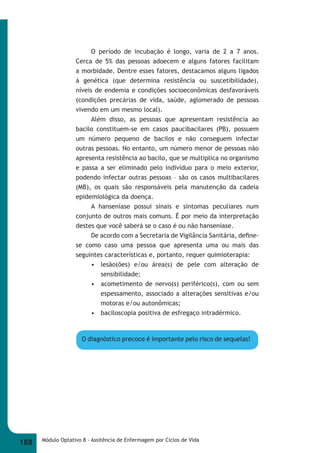 O período de incubação é longo, varia de 2 a 7 anos. 
Cerca de 5% das pessoas adoecem e alguns fatores facilitam 
a morbidade. Dentre esses fatores, destacamos alguns ligados 
à genética (que determina resistência ou suscetibilidade), 
níveis de endemia e condições socioeconômicas desfavoráveis 
(condições precárias de vida, saúde, aglomerado de pessoas 
vivendo em um mesmo local). 
Além disso, as pessoas que apresentam resistência ao 
bacilo constituem-se em casos paucibacilares (PB), possuem 
um número pequeno de bacilos e não conseguem infectar 
outras pessoas. No entanto, um número menor de pessoas não 
apresenta resistência ao bacilo, que se multiplica no organismo 
e passa a ser eliminado pelo indivíduo para o meio exterior, 
podendo infectar outras pessoas – são os casos multibacilares 
(MB), os quais são responsáveis pela manutenção da cadeia 
epidemiológica da doença. 
A hanseníase possui sinais e sintomas peculiares num 
conjunto de outros mais comuns. É por meio da interpretação 
destes que você saberá se o caso é ou não hanseníase. 
De acordo com a Secretaria de Vigilância Sanitária, defi ne- 
se como caso uma pessoa que apresenta uma ou mais das 
seguintes características e, portanto, requer quimioterapia: 
• lesão(ões) e/ou área(s) de pele com alteração de 
sensibilidade; 
• acometimento de nervo(s) periférico(s), com ou sem 
espessamento, associado a alterações sensitivas e/ou 
motoras e/ou autonômicas; 
• baciloscopia positiva de esfregaço intradérmico. 
O diagnóstico precoce é importante pelo risco de sequelas! 
188 Módulo Optativo 8 - Assitência de Enfermagem por Ciclos de Vida 
 