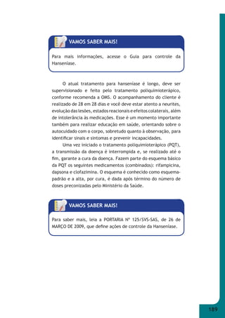 189 
VAMOS SABER MAIS! 
Para mais informações, acesse o Guia para controle da 
Hanseníase. 
O atual tratamento para hanseníase é longo, deve ser 
supervisionado e feito pelo tratamento poliquimioterápico, 
conforme recomenda a OMS. O acompanhamento do cliente é 
realizado de 28 em 28 dias e você deve estar atento a neurites, 
evolução das lesões, estados reacionais e efeitos colaterais, além 
de intolerância às medicações. Esse é um momento importante 
também para realizar educação em saúde, orientando sobre o 
autocuidado com o corpo, sobretudo quanto à observação, para 
identifi car sinais e sintomas e prevenir incapacidades. 
Uma vez iniciado o tratamento poliquimioterápico (PQT), 
a transmissão da doença é interrompida e, se realizado até o 
fi m, garante a cura da doença. Fazem parte do esquema básico 
da PQT os seguintes medicamentos (combinados): rifampicina, 
dapsona e clofazimina. O esquema é conhecido como esquema- 
padrão e a alta, por cura, é dada após término do número de 
doses preconizadas pelo Ministério da Saúde. 
VAMOS SABER MAIS! 
Para saber mais, leia a PORTARIA Nº 125/SVS-SAS, de 26 de 
MARÇO DE 2009, que defi ne ações de controle da Hanseníase. 
 