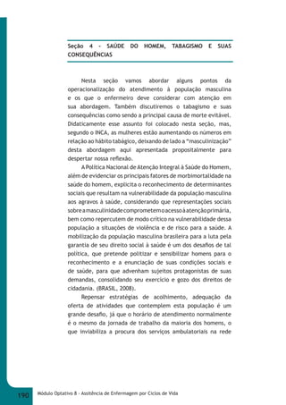 Seção 4 - SAÚDE DO HOMEM, TABAGISMO E SUAS 
CONSEQUÊNCIAS 
Nesta seção vamos abordar alguns pontos da 
operacionalização do atendimento à população masculina 
e os que o enfermeiro deve considerar com atenção em 
sua abordagem. Também discutiremos o tabagismo e suas 
consequências como sendo a principal causa de morte evitável. 
Didaticamente esse assunto foi colocado nesta seção, mas, 
segundo o INCA, as mulheres estão aumentando os números em 
relação ao hábito tabágico, deixando de lado a “masculinização” 
desta abordagem aqui apresentada propositalmente para 
despertar nossa refl exão. 
A Política Nacional de Atenção Integral à Saúde do Homem, 
além de evidenciar os principais fatores de morbimortalidade na 
saúde do homem, explicita o reconhecimento de determinantes 
sociais que resultam na vulnerabilidade da população masculina 
aos agravos à saúde, considerando que representações sociais 
sobre a masculinidade comprometem o acesso à atenção primária, 
bem como repercutem de modo crítico na vulnerabilidade dessa 
população a situações de violência e de risco para a saúde. A 
mobilização da população masculina brasileira para a luta pela 
garantia de seu direito social à saúde é um dos desafi os de tal 
política, que pretende politizar e sensibilizar homens para o 
reconhecimento e a enunciação de suas condições sociais e 
de saúde, para que advenham sujeitos protagonistas de suas 
demandas, consolidando seu exercício e gozo dos direitos de 
cidadania. (BRASIL, 2008). 
Repensar estratégias de acolhimento, adequação da 
oferta de atividades que contemplem esta população é um 
grande desafi o, já que o horário de atendimento normalmente 
é o mesmo da jornada de trabalho da maioria dos homens, o 
que inviabiliza a procura dos serviços ambulatoriais na rede 
190 Módulo Optativo 8 - Assitência de Enfermagem por Ciclos de Vida 
 