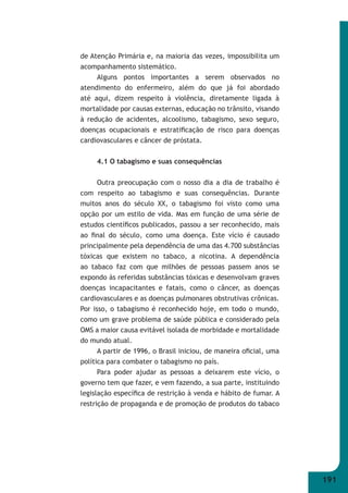 191 
de Atenção Primária e, na maioria das vezes, impossibilita um 
acompanhamento sistemático. 
Alguns pontos importantes a serem observados no 
atendimento do enfermeiro, além do que já foi abordado 
até aqui, dizem respeito à violência, diretamente ligada à 
mortalidade por causas externas, educação no trânsito, visando 
à redução de acidentes, alcoolismo, tabagismo, sexo seguro, 
doenças ocupacionais e estratifi cação de risco para doenças 
cardiovasculares e câncer de próstata. 
4.1 O tabagismo e suas consequências 
Outra preocupação com o nosso dia a dia de trabalho é 
com respeito ao tabagismo e suas consequências. Durante 
muitos anos do século XX, o tabagismo foi visto como uma 
opção por um estilo de vida. Mas em função de uma série de 
estudos científi cos publicados, passou a ser reconhecido, mais 
ao fi nal do século, como uma doença. Este vício é causado 
principalmente pela dependência de uma das 4.700 substâncias 
tóxicas que existem no tabaco, a nicotina. A dependência 
ao tabaco faz com que milhões de pessoas passem anos se 
expondo às referidas substâncias tóxicas e desenvolvam graves 
doenças incapacitantes e fatais, como o câncer, as doenças 
cardiovasculares e as doenças pulmonares obstrutivas crônicas. 
Por isso, o tabagismo é reconhecido hoje, em todo o mundo, 
como um grave problema de saúde pública e considerado pela 
OMS a maior causa evitável isolada de morbidade e mortalidade 
do mundo atual. 
A partir de 1996, o Brasil iniciou, de maneira ofi cial, uma 
política para combater o tabagismo no país. 
Para poder ajudar as pessoas a deixarem este vício, o 
governo tem que fazer, e vem fazendo, a sua parte, instituindo 
legislação específi ca de restrição à venda e hábito de fumar. A 
restrição de propaganda e de promoção de produtos do tabaco 
 