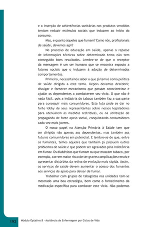 e a inserção de advertências sanitárias nos produtos vendidos 
tentam reduzir estímulos sociais que induzem ao início do 
consumo. 
Mas, e quanto àqueles que fumam? Como nós, profi ssionais 
de saúde, devemos agir? 
No processo de educação em saúde, apenas o repasse 
de informações técnicas sobre determinado tema não tem 
conseguido bons resultados. Lembre-se de que o receptor 
da mensagem é um ser humano que se encontra exposto a 
fatores sociais que o induzem à adoção de determinados 
comportamentos. 
Primeiro, necessitamos saber o que já temos como política 
de saúde dirigida a este tema. Depois devemos descobrir, 
divulgar e fornecer mecanismos que possam conscientizar e 
ajudar os dependentes a combaterem seu vício. O que não é 
nada fácil, pois a indústria do tabaco também faz a sua parte 
para conseguir mais consumidores. Esta luta pode se dar no 
forte lobby de seus representantes sobre nossos legisladores 
para atenuarem as medidas restritivas, ou na utilização de 
propaganda de forte apelo social, conquistando consumidores 
cada vez mais jovens. 
O nosso papel na Atenção Primária à Saúde tem que 
ser dirigido não apenas aos dependentes, mas também aos 
futuros consumidores em potencial. E lembre-se de que, entre 
os fumantes, temos aqueles que também já possuem outros 
problemas de saúde e que podem ser agravados pela insistência 
em fumar. Os diabéticos que fumam ou que mascam tabaco, por 
exemplo, correm maior risco de ter graves complicações renais e 
apresentar distúrbios da retina de evolução mais rápida. Assim, 
os serviços de saúde devem aumentar o acesso dos fumantes 
aos serviços de apoio para deixar de fumar. 
Trabalhar com grupos de tabagistas nas unidades tem-se 
mostrado uma boa estratégia, bem como o fornecimento da 
medicação específi ca para combater este vício. Não podemos 
192 Módulo Optativo 8 - Assitência de Enfermagem por Ciclos de Vida 
 
