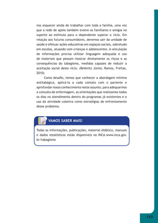 193 
nos esquecer ainda de trabalhar com toda a família, uma vez 
que a rede de apoio também evolve os familiares e amigos no 
suporte ao estímulo para o dependente superar o vício. Em 
relação aos futuros consumidores, devemos sair da unidade de 
saúde e efetuar ações educativas em espaços sociais, sobretudo 
em escolas, atuando com crianças e adolescentes. A veiculação 
de informações precisa utilizar linguagem adequada e uso 
de materiais que possam mostrar diretamente os riscos e as 
consequências do tabagismo, medidas capazes de reduzir a 
aceitação social deste vício. (Reibnitz Júnior, Ramos, Freitas, 
2010) 
Como desafi o, temos que conhecer a abordagem mínima 
antitabágica, aplicá-la a cada contato com o paciente e 
aprofundar nosso conhecimento neste assunto, para adequarmos 
a consulta de enfermagem, as orientações que realizamos todos 
os dias no atendimento dentro do programas já existentes e o 
uso da atividade coletiva como estratégias de enfrentamento 
desse problema. 
VAMOS SABER MAIS! 
Todas as informações, publicações, material didático, manuais 
e dados estatísticos estão disponíveis no INCA.www.inca.gov. 
br/tabagismo 
 