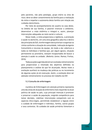 195 
pelo paciente, não pela patologia, grupo etário ou área de 
risco; deve-se obter consentimento da família para a realização 
da visita e respeitar a autonomia desta família com relação aos 
cuidados domiciliares. 
Por meio do acompanhamento do usuário na casa deste, 
no âmbito de sua família, é possível vivenciar o ambiente, 
desenvolver a visão sistêmica e integral e, assim, planejar 
intervenções adequadas ao meio social e cultural. 
Desse modo, a visita proporciona a vigilância, a promoção 
à saúde no domicílio, em uma área geográfi ca adscrita e dentro 
dos princípios do SUS. A enfermagem deve priorizar e organizar as 
visitas conforme a situação da comunidade, indicação do Agente 
Comunitário e recursos da equipe, de modo a dar cobertura a 
todos os indivíduos e famílias que, por algum agravo, situação 
permanente ou provisória, estejam incapacitados de buscar a 
atenção à saúde na unidade. (Reibnitz Júnior; Ramos; Freitas, 
2010) 
Todas as ações sugeridas devem ser avaliadas rotineiramente 
para proporcionar a retomada dos objetivos defi nidos no 
planejamento e análise do que foi alcançado. Muitas vezes a 
avaliação auxiliará na mudança das práticas ou no incremento 
de algumas ações já em execução. Assim, a avaliação deve ser 
adotada rotineiramente no processo de trabalho da ESF. 
5.2 Consulta de enfermagem 
A prática de Enfermagem em atenção primária representa 
uma das áreas de atuação do enfermeiro mais requerida na atual 
política de saúde no país, cuja principal intenção é promover 
e preservar a saúde da população, exigindo competência para 
tomar decisões, viabilizar intervenções compatíveis com os 
aspectos ético-legais, permitindo estabelecer a ligação entre 
o cuidado de enfermagem e indivíduo, família, outros grupos 
e seus contextos. Os cuidados de saúde primários fomentam o 
 
