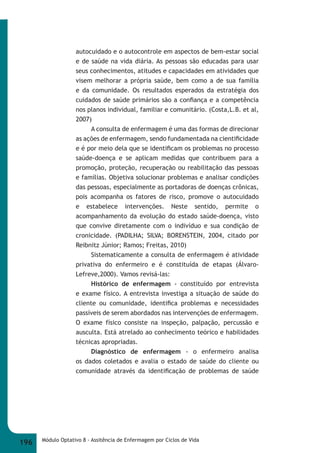 autocuidado e o autocontrole em aspectos de bem-estar social 
e de saúde na vida diária. As pessoas são educadas para usar 
seus conhecimentos, atitudes e capacidades em atividades que 
visem melhorar a própria saúde, bem como a de sua família 
e da comunidade. Os resultados esperados da estratégia dos 
cuidados de saúde primários são a confi ança e a competência 
nos planos individual, familiar e comunitário. (Costa,L.B. et al, 
2007) 
A consulta de enfermagem é uma das formas de direcionar 
as ações de enfermagem, sendo fundamentada na cientifi cidade 
e é por meio dela que se identifi cam os problemas no processo 
saúde-doença e se aplicam medidas que contribuem para a 
promoção, proteção, recuperação ou reabilitação das pessoas 
e famílias. Objetiva solucionar problemas e analisar condições 
das pessoas, especialmente as portadoras de doenças crônicas, 
pois acompanha os fatores de risco, promove o autocuidado 
e estabelece intervenções. Neste sentido, permite o 
acompanhamento da evolução do estado saúde-doença, visto 
que convive diretamente com o indivíduo e sua condição de 
cronicidade. (PADILHA; SILVA; BORENSTEIN, 2004, citado por 
Reibnitz Júnior; Ramos; Freitas, 2010) 
Sistematicamente a consulta de enfermagem é atividade 
privativa do enfermeiro e é constituída de etapas (Álvaro- 
Lefreve,2000). Vamos revisá-las: 
Histórico de enfermagem - constituído por entrevista 
e exame físico. A entrevista investiga a situação de saúde do 
cliente ou comunidade, identifi ca problemas e necessidades 
passíveis de serem abordados nas intervenções de enfermagem. 
O exame físico consiste na inspeção, palpação, percussão e 
ausculta. Está atrelado ao conhecimento teórico e habilidades 
técnicas apropriadas. 
Diagnóstico de enfermagem - o enfermeiro analisa 
os dados coletados e avalia o estado de saúde do cliente ou 
comunidade através da identifi cação de problemas de saúde 
196 Módulo Optativo 8 - Assitência de Enfermagem por Ciclos de Vida 
 