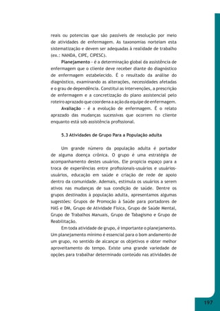 197 
reais ou potencias que são passíveis de resolução por meio 
de atividades de enfermagem. As taxonomias norteiam esta 
sistematização e devem ser adequadas à realidade de trabalho 
(ex.: NANDA, CIPE, CIPESC). 
Planejamento - é a determinação global da assistência de 
enfermagem que o cliente deve receber diante do diagnóstico 
de enfermagem estabelecido. É o resultado da análise do 
diagnóstico, examinando as alterações, necessidades afetadas 
e o grau de dependência. Constitui as intervenções, a prescrição 
de enfermagem e a concretização do plano assistencial pelo 
roteiro aprazado que coordena a ação da equipe de enfermagem. 
Avaliação - é a evolução de enfermagem. É o relato 
aprazado das mudanças sucessivas que ocorrem no cliente 
enquanto está sob assistência profi ssional. 
5.3 Atividades de Grupo Para a População adulta 
Um grande número da população adulta é portador 
de alguma doença crônica. O grupo é uma estratégia de 
acompanhamento destes usuários. Ele propicia espaço para a 
troca de experiências entre profi ssionais-usuários e usuários- 
usuários, educação em saúde e criação de rede de apoio 
dentro da comunidade. Ademais, estimula os usuários a serem 
ativos nas mudanças de sua condição de saúde. Dentre os 
grupos destinados à população adulta, apresentamos algumas 
sugestões: Grupos de Promoção à Saúde para portadores de 
HAS e DM, Grupo de Atividade Física, Grupo de Saúde Mental, 
Grupo de Trabalhos Manuais, Grupo de Tabagismo e Grupo de 
Reabilitação. 
Em toda atividade de grupo, é importante o planejamento. 
Um planejamento mínimo é essencial para o bom andamento de 
um grupo, no sentido de alcançar os objetivos e obter melhor 
aproveitamento do tempo. Existe uma grande variedade de 
opções para trabalhar determinado conteúdo nas atividades de 
 