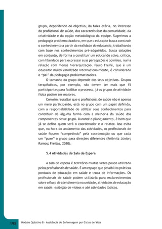 grupo, dependendo do objetivo, da faixa etária, do interesse 
do profi ssional de saúde, das características da comunidade, da 
criatividade e da opção metodológica da equipe. Sugerimos a 
pedagogia problematizadora, em que o educador busca construir 
o conhecimento a partir da realidade do educando, trabalhando 
com base nos conhecimentos pré-adquiridos. Busca soluções 
em conjunto, de forma a constituir um educando ativo, crítico, 
com liberdade para expressar suas percepções e opiniões, numa 
relação com menos hierarquização. Paulo Freire, que é um 
educador muito valorizado internacionalmente, é considerado 
o “pai” da pedagogia problematizadora. 
O tamanho do grupo depende dos seus objetivos. Grupos 
terapêuticos, por exemplo, não devem ter mais que 15 
participantes para facilitar o processo, já os grupos de atividade 
física podem ser maiores. 
Convém ressaltar que o profi ssional de saúde não é apenas 
um mero participante, está no grupo com um papel defi nido, 
com a responsabilidade de utilizar seus conhecimentos para 
contribuir de alguma forma com a melhoria da saúde dos 
componentes desse grupo. Durante o planejamento, é bom que 
já se defi na quem será o coordenador e o relator. Isso evita 
que, na hora do andamento das atividades, os profi ssionais de 
saúde fi quem “competindo” pela coordenação ou que cada 
um “puxe” o grupo para direções diferentes (Reibnitz Júnior; 
Ramos; Freitas, 2010). 
5.4 Atividades de Sala de Espera 
A sala de espera é território muitas vezes pouco utilizado 
pelos profi ssionais de saúde. É um espaço que possibilita práticas 
pontuais de educação em saúde e troca de informações. Os 
profi ssionais de saúde podem utilizá-la para esclarecimentos 
sobre o fl uxo de atendimento na unidade, atividades de educação 
em saúde, exibição de vídeos e até atividades lúdicas. 
198 Módulo Optativo 8 - Assitência de Enfermagem por Ciclos de Vida 
 