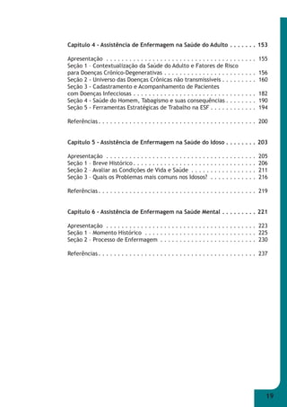 Capítulo 4 - Assistência de Enfermagem na Saúde do Adulto . . . . . . . 153 
Apresentação . . . . . . . . . . . . . . . . . . . . . . . . . . . . . . . . . . . . . . . 155 
Seção 1 – Contextualização da Saúde do Adulto e Fatores de Risco 
para Doenças Crõnico-Degenerativas . . . . . . . . . . . . . . . . . . . . . . . . 156 
Seção 2 - Universo das Doenças Crônicas não transmissíveis . . . . . . . . . 160 
Seção 3 - Cadastramento e Acompanhamento de Pacientes 
com Doenças Infecciosas . . . . . . . . . . . . . . . . . . . . . . . . . . . . . . . . 182 
Seção 4 - Saúde do Homem, Tabagismo e suas consequências . . . . . . . . 190 
Seção 5 - Ferramentas Estratégicas de Trabalho na ESF . . . . . . . . . . . . 194 
Referências . . . . . . . . . . . . . . . . . . . . . . . . . . . . . . . . . . . . . . . . . 200 
Capítulo 5 - Assistência de Enfermagem na Saúde do Idoso . . . . . . . . 203 
Apresentação . . . . . . . . . . . . . . . . . . . . . . . . . . . . . . . . . . . . . . . 205 
Seção 1 – Breve Histórico . . . . . . . . . . . . . . . . . . . . . . . . . . . . . . . . 206 
Seção 2 – Avaliar as Condições de Vida e Saúde . . . . . . . . . . . . . . . . . 211 
Seção 3 – Quais os Problemas mais comuns nos Idosos? . . . . . . . . . . . . 216 
Referências . . . . . . . . . . . . . . . . . . . . . . . . . . . . . . . . . . . . . . . . . 219 
Capítulo 6 - Assistência de Enfermagem na Saúde Mental . . . . . . . . . 221 
Apresentação . . . . . . . . . . . . . . . . . . . . . . . . . . . . . . . . . . . . . . . 223 
Seção 1 – Momento Histórico . . . . . . . . . . . . . . . . . . . . . . . . . . . . . 225 
Seção 2 – Processo de Enfermagem . . . . . . . . . . . . . . . . . . . . . . . . . 230 
Referências . . . . . . . . . . . . . . . . . . . . . . . . . . . . . . . . . . . . . . . . . 237 
19 
 