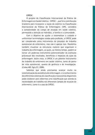 199 
CIPESC 
O projeto da Classifi cação Internacional da Prática de 
Enfermagem em Saúde Coletiva – CIPESC -, que foi a contribuição 
brasileira para incorporar a noção do coletivo na Classifi cação 
Internacional da Prática de Enfermagem- CIPE, considera 
a complexidade do campo de atuação em saúde coletiva, 
permeando a atenção ao indivíduo, à família e a comunidade. 
Com o objetivo de ajudar a sistematizar o cuidado e 
uniformizar terminologias usadas pela profi ssão, a CIPESC pode 
ser considerada como instrumento do processo de trabalho 
assistencial do enfermeiro, mas não é apenas isso. Possibilita 
também visualizar as estruturas maiores que organizam o 
trabalho da enfermagem, as quais, ao mesmo tempo, podem se 
tornar um poderoso instrumento potencializador da avaliação 
processual dos resultados, benefícios e impactos da ação da 
enfermagem. Assim vista, a CIPESC é um potente instrumento 
de trabalho do enfermeiro em saúde coletiva, tanto do ponto 
de vista assistencial, quanto de gerência e de investigação. 
(Cubas MR; Egry EY, 2008) 
Sabemos que ainda precisamos avançar muito na 
sistematização da assistência de enfermagem, e o conhecimento 
dos diferentes sistemas de classifi cação e taxonomias disponíveis 
pode colaborar para obtermos uma classifi cação que atenda às 
necessidades de trabalho nos diferentes campos de atuação do 
enfermeiro, como é o caso da CIPESC. 
 