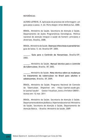 REFERÊNCIAS 
ALFARO-LEFREVE, R. Aplicação do processo de enfermagem: um 
guia passo a passo. 4. ed. Porto Alegre: Artes Médicas Sul, 2000. 
BRASIL. Ministério da Saúde. Secretaria de Atenção à Saúde. 
Departamento de Ações Programáticas Estratégicas. Política 
nacional de atenção integral à saúde do homem: princípios e 
diretrizes. Brasília, 2008. 
BRASIL. Ministério da Saúde. Doenças infecciosas e parasitárias: 
guia de bolso. 5. ed. Brasília/DF: 2005. 
______. Guia para o Controle da Hanseníase. Brasília/DF: 
2002. 
______. Ministério da Saúde. Manual técnico para o controle 
da tuberculose. Brasília. DF, 2002. 
______. Ministério da Saúde. Nota técnica sobre as mudanças 
no tratamento da tuberculose no Brasil para adultos e 
adolescentes. Brasília. DF, 2009. 
BRASIL. Ministério da Saúde. Programa Nacional de Controle 
da Tuberculose. Disponível em: <http://portal.saude.gov. 
br/portal/saude/ Gestor/visualizar_texto.cfm?idtxt=28055>. 
Acesso em: 12 mar. 2011 
BRASIL. Ministério da Saúde. Secretaria de Atenção à Saúde. 
Departamento de Atenção Básica. Hipertensão arterial/ Ministério 
da Saúde, Secretaria de Atenção à Saúde, Departamento de 
Atenção Básica. - Brasília: Ministério da Saúde, 2009 
200 Módulo Optativo 8 - Assitência de Enfermagem por Ciclos de Vida 
 