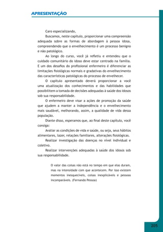 205 
APRESENTAÇÃO 
Caro especializando, 
Buscamos, neste capítulo, proporcionar uma compreensão 
adequada sobre as formas de abordagem à pessoa idosa, 
compreendendo que o envelhecimento é um processo benigno 
e não patológico. 
Ao longo do curso, você já refl etiu e entendeu que o 
cuidado comunitário do idoso deve estar centrado na família. 
E um dos desafi os do profi ssional enfermeiro é diferenciar as 
limitações fi siológicas normais e gradativas do envelhecimento 
das características patológicas do processo de envelhecer. 
O capítulo apresentado deverá proporcionar a você 
uma atualização dos conhecimentos e das habilidades que 
possibilitem a tomada de decisões adequadas à saúde dos idosos 
sob sua responsabilidade. 
O enfermeiro deve visar a ações de promoção da saúde 
que ajudem a manter a independência e o envelhecimento 
mais saudável, melhorando, assim, a qualidade de vida dessa 
população. 
Diante disso, esperamos que, ao fi nal deste capítulo, você 
consiga: 
Avaliar as condições de vida e saúde, ou seja, seus hábitos 
alimentares, lazer, relações familiares, alterações fi siológicas. 
Realizar investigação das doenças no nível individual e 
coletivo. 
Realizar intervenções adequadas à saúde dos idosos sob 
sua responsabilidade. 
O valor das coisas não está no tempo em que elas duram, 
mas na intensidade com que acontecem. Por isso existem 
momentos inesquecíveis, coisas inexplicáveis e pessoas 
incomparáveis. (Fernando Pessoa) 
 