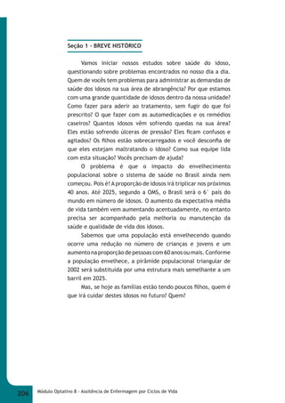 Seção 1 – BREVE HISTÓRICO 
Vamos iniciar nossos estudos sobre saúde do idoso, 
questionando sobre problemas encontrados no nosso dia a dia. 
Quem de vocês tem problemas para administrar as demandas de 
saúde dos idosos na sua área de abrangência? Por que estamos 
com uma grande quantidade de idosos dentro da nossa unidade? 
Como fazer para aderir ao tratamento, sem fugir do que foi 
prescrito? O que fazer com as automedicações e os remédios 
caseiros? Quantos idosos vêm sofrendo quedas na sua área? 
Eles estão sofrendo úlceras de pressão? Eles fi cam confusos e 
agitados? Os fi lhos estão sobrecarregados e você desconfi a de 
que eles estejam maltratando o idoso? Como sua equipe lida 
com esta situação? Vocês precisam de ajuda? 
O problema é que o impacto do envelhecimento 
populacional sobre o sistema de saúde no Brasil ainda nem 
começou. Pois é! A proporção de idosos irá triplicar nos próximos 
40 anos. Até 2025, segundo a OMS, o Brasil será o 6° país do 
mundo em número de idosos. O aumento da expectativa média 
de vida também vem aumentando acentuadamente, no entanto 
precisa ser acompanhado pela melhoria ou manutenção da 
saúde e qualidade de vida dos idosos. 
Sabemos que uma população está envelhecendo quando 
ocorre uma redução no número de crianças e jovens e um 
aumento na proporção de pessoas com 60 anos ou mais. Conforme 
a população envelhece, a pirâmide populacional triangular de 
2002 será substituída por uma estrutura mais semelhante a um 
barril em 2025. 
Mas, se hoje as famílias estão tendo poucos fi lhos, quem é 
que irá cuidar destes idosos no futuro? Quem? 
206 Módulo Optativo 8 - Assitência de Enfermagem por Ciclos de Vida 
 