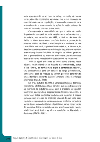 mais intensamente os serviços de saúde, os quais, de forma 
geral, não estão preparados para ações que levem em conta as 
especifi cidades dessa população, ocasionando problemas para 
o atendimento e planejamento de ações de saúde voltadas às 
reais necessidades por eles vivenciadas. 
Considerando a necessidade de que o setor de saúde 
disponha de uma política relacionada com a saúde do idoso, 
foi criada, em dezembro de 1999, a Política Nacional de 
Saúde do Idoso, tendo como propósito basilar a promoção do 
envelhecimento saudável, a manutenção e a melhoria de sua 
capacidade funcional, a prevenção de doenças, a recuperação 
da saúde dos que adoecem e a reabilitação daqueles que venham 
a ter sua capacidade funcional restringida, de modo a garantir- 
lhes a permanência no meio em que vivem, permitindo-lhes 
exercer de forma independente suas funções na sociedade. 
Todas as ações em saúde do idoso, como previsto nessa 
política, visam mantê-lo ao máximo na comunidade, junto 
a sua família, da forma mais digna e confortável possível. 
Seu deslocamento para um serviço de longa permanência, 
como asilo, casa de repouso ou similar, pode ser considerado 
uma alternativa somente quando falharem todos os esforços 
anteriores (BRASIL, 2002). 
Em 1º de outubro de 2003, o Congresso Nacional decretou 
e sancionou o Estatuto do Idoso, com leis que são indispensáveis 
ao exercício da cidadania plena, com o propósito de regular 
os direitos assegurados a pessoas idosas. Passam elas, assim, a 
contar com todos os diretos fundamentais inerentes à pessoa 
humana, sem prejuízo da proteção integral de que trata esse 
estatuto, assegurando-se a essa população, por lei ou por outros 
meios, todas as oportunidades e facilidades para a preservação 
de sua saúde física e mental e de seu aperfeiçoamento moral, 
intelectual, espiritual e social, em condições de liberdade e 
dignidade (BRASIL, 2003). 
208 Módulo Optativo 8 - Assitência de Enfermagem por Ciclos de Vida 
 